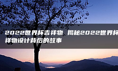 2022世界杯吉祥物 揭秘2022世界杯吉祥物设计背后的故事