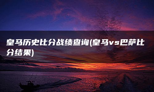 皇马历史比分战绩查询(皇马vs巴萨比分结果)