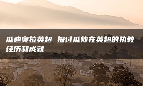 瓜迪奥拉英超 探讨瓜帅在英超的执教经历和成就