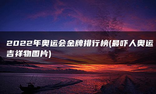 2022年奥运会金牌排行榜(最吓人奥运吉祥物图片)