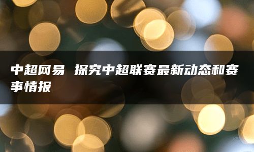 中超网易 探究中超联赛最新动态和赛事情报