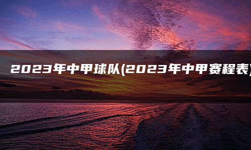 2023年中甲球队(2023年中甲赛程表)