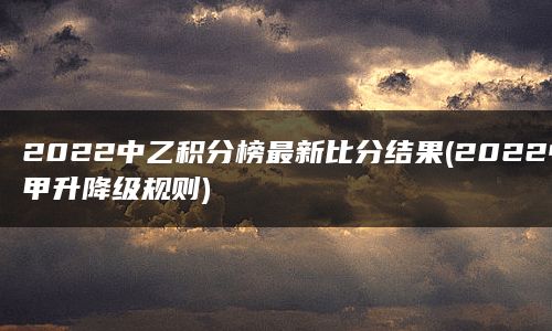 2022中乙积分榜最新比分结果(2022中甲升降级规则)