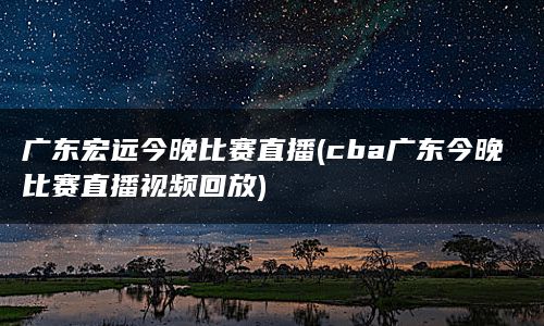 广东宏远今晚比赛直播(cba广东今晚比赛直播视频回放)