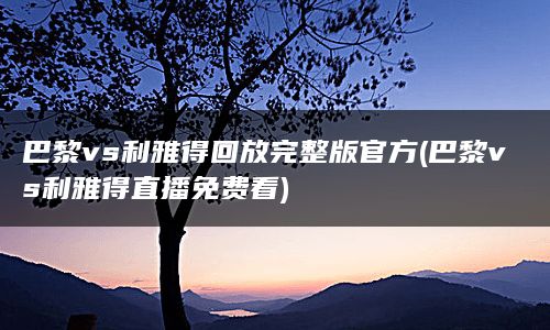 巴黎vs利雅得回放完整版官方(巴黎vs利雅得直播免费看)