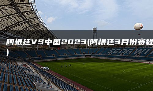 阿根廷VS中国2023(阿根廷3月份赛程)