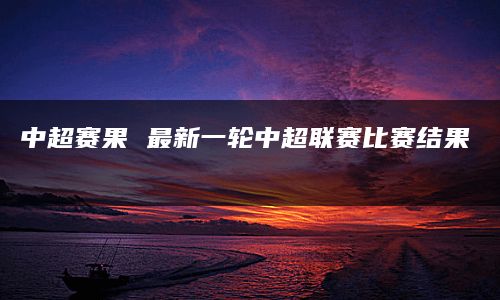 中超赛果 最新一轮中超联赛比赛结果