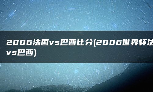 2006法国vs巴西比分(2006世界杯法国vs巴西)