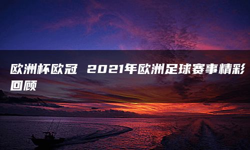 欧洲杯欧冠 2021年欧洲足球赛事精彩回顾