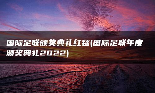 国际足联颁奖典礼红毯(国际足联年度颁奖典礼2022)