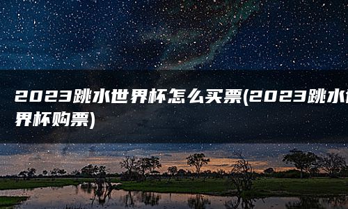 2023跳水世界杯怎么买票(2023跳水世界杯购票)