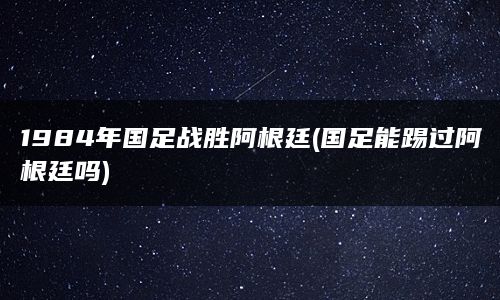 1984年国足战胜阿根廷(国足能踢过阿根廷吗)