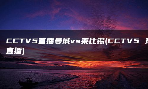 CCTV5直播曼城vs莱比锡(CCTV5 现场直播)