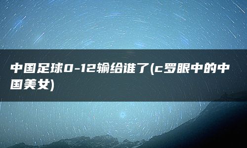 中国足球0-12输给谁了(c罗眼中的中国美女)