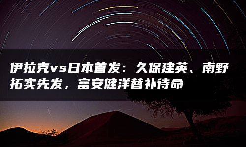 伊拉克vs日本首发：久保建英、南野拓实先发，富安健洋替补待命