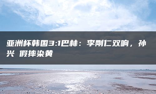 亚洲杯韩国3:1巴林：李刚仁双响，孙兴慜假摔染黄