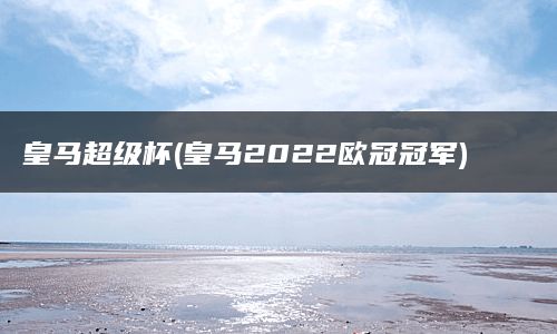 皇马超级杯(皇马2022欧冠冠军)