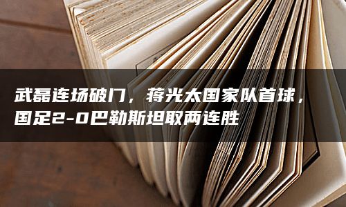 武磊连场破门，蒋光太国家队首球，国足2-0巴勒斯坦取两连胜