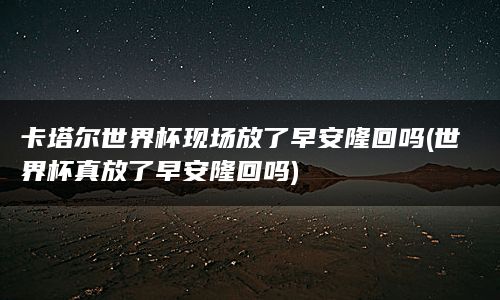 卡塔尔世界杯现场放了早安隆回吗(世界杯真放了早安隆回吗)