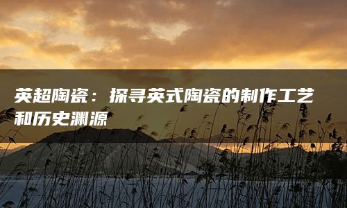 英超陶瓷：探寻英式陶瓷的制作工艺和历史渊源