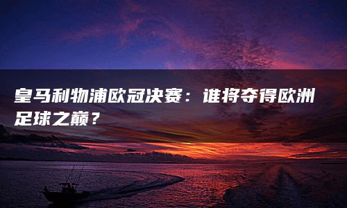 皇马利物浦欧冠决赛：谁将夺得欧洲足球之巅？