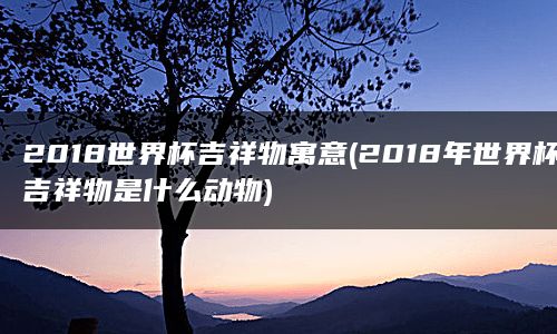 2018世界杯吉祥物寓意(2018年世界杯吉祥物是什么动物)