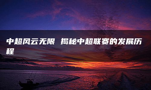 中超风云无限 揭秘中超联赛的发展历程