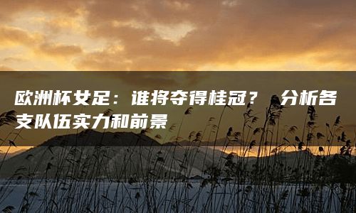 欧洲杯女足：谁将夺得桂冠？ 分析各支队伍实力和前景