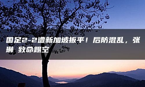 国足2-2遭新加坡扳平！后防混乱，张琳芃致命踢空