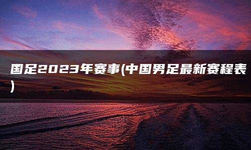 国足2023年赛事(中国男足最新赛程表)