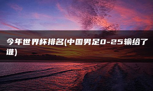 今年世界杯排名(中国男足0-25输给了谁)