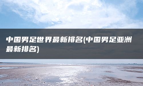 中国男足世界最新排名(中国男足亚洲最新排名)