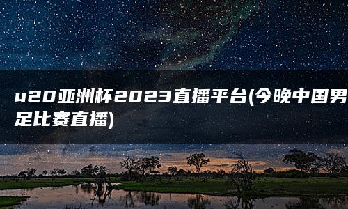 u20亚洲杯2023直播平台(今晚中国男足比赛直播)