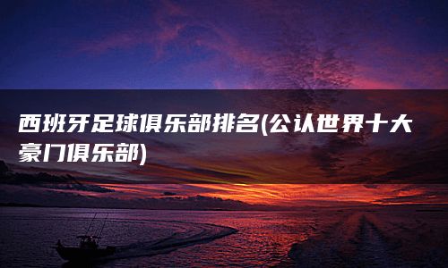 西班牙足球俱乐部排名(公认世界十大豪门俱乐部)