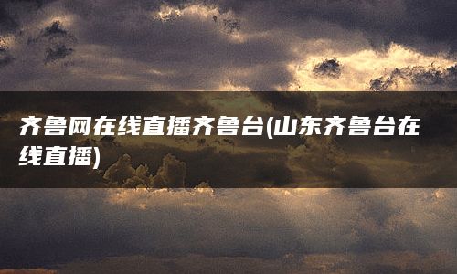 齐鲁网在线直播齐鲁台(山东齐鲁台在线直播)