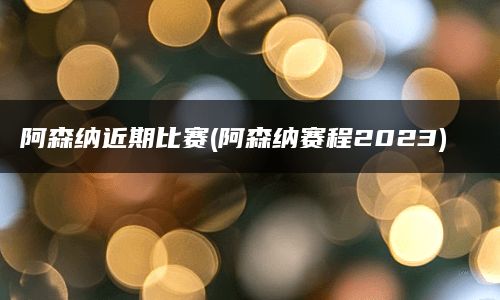 阿森纳近期比赛(阿森纳赛程2023)