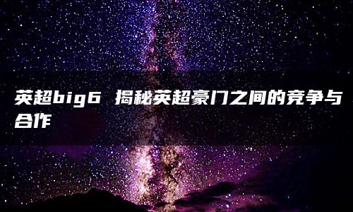 英超big6 揭秘英超豪门之间的竞争与合作