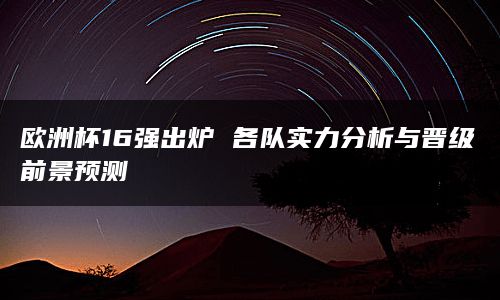 欧洲杯16强出炉 各队实力分析与晋级前景预测