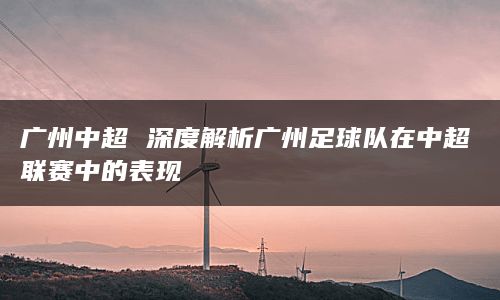 广州中超 深度解析广州足球队在中超联赛中的表现