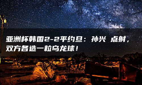 亚洲杯韩国2-2平约旦：孙兴慜点射，双方各造一粒乌龙球！