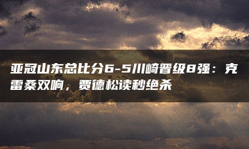 亚冠山东总比分6-5川崎晋级8强：克雷桑双响，贾德松读秒绝杀