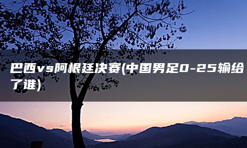 巴西vs阿根廷决赛(中国男足0-25输给了谁)