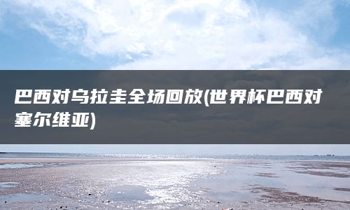 巴西对乌拉圭全场回放(世界杯巴西对塞尔维亚)