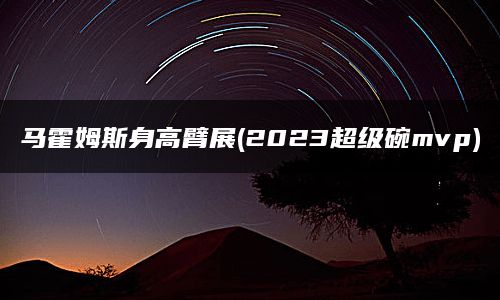 马霍姆斯身高臂展(2023超级碗mvp)