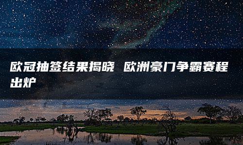 欧冠抽签结果揭晓 欧洲豪门争霸赛程出炉