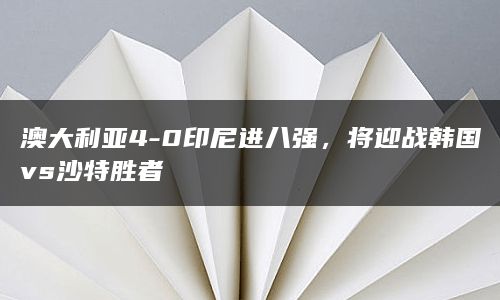 澳大利亚4-0印尼进八强，将迎战韩国vs沙特胜者